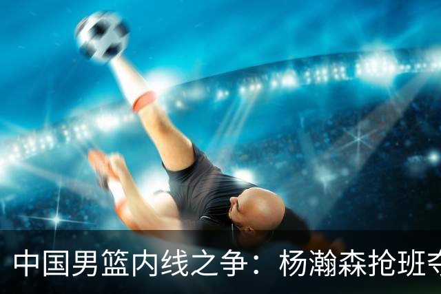 中国男篮内线之争：杨瀚森抢班夺权，徐昕焦泊乔延续宿命之战