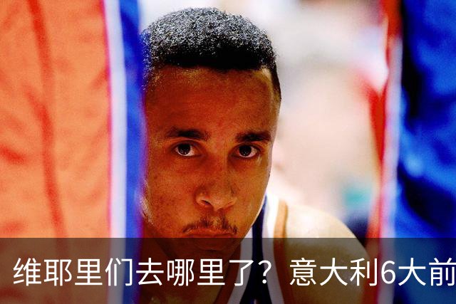 维耶里们去哪里了？意大利6大前锋没一个在踢欧冠